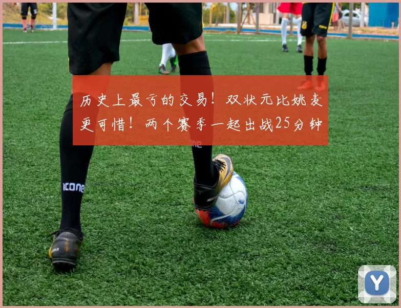 历史上最亏的交易!双状元比姚麦更可惜!两个赛季一起出战25分钟