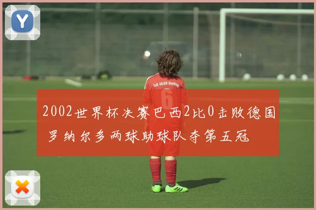 2002世界杯决赛巴西2比0击败德国 罗纳尔多两球助球队夺第五冠