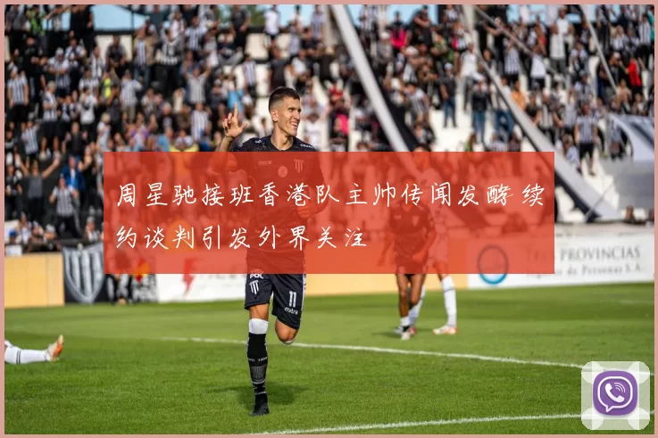 周星驰接班香港队主帅传闻发酵 续约谈判引发外界关注