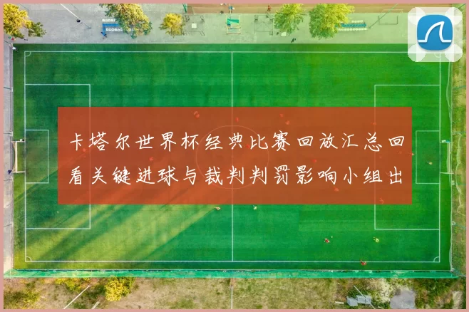 卡塔尔世界杯经典比赛回放汇总回看关键进球与裁判判罚影响小组出线