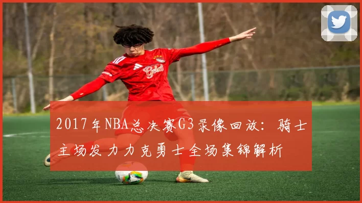 2017年NBA总决赛G3录像回放：骑士主场发力力克勇士全场集锦解析