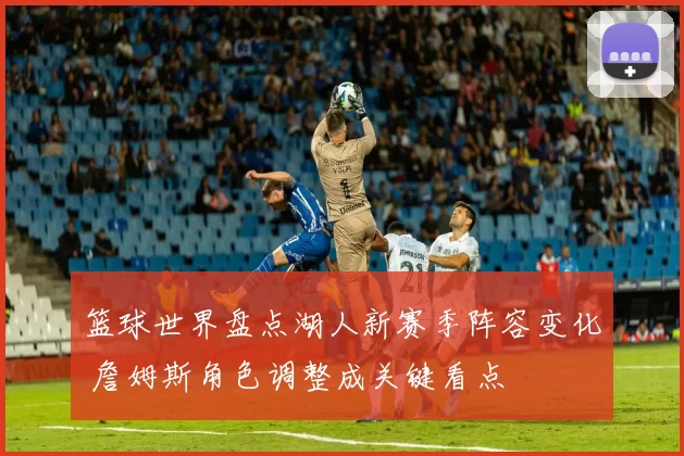 篮球世界盘点湖人新赛季阵容变化 詹姆斯角色调整成关键看点