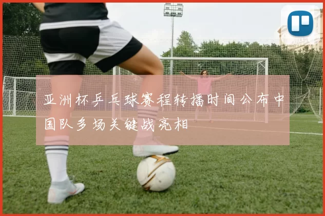 亚洲杯乒乓球赛程转播时间公布中国队多场关键战亮相