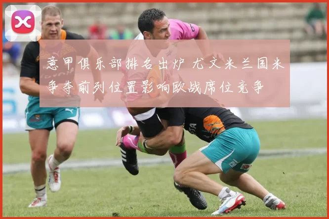 意甲俱乐部排名出炉 尤文米兰国米争夺前列位置影响欧战席位竞争