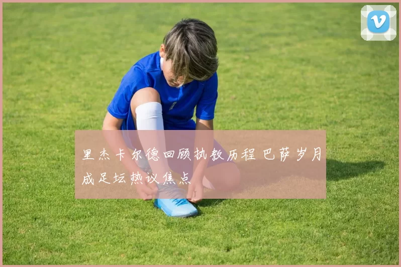 里杰卡尔德回顾执教历程 巴萨岁月成足坛热议焦点