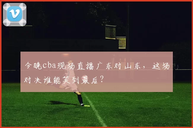 今晚cba现场直播广东对山东，这场对决谁能笑到最后？