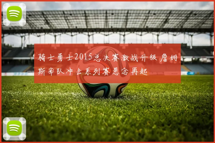 骑士勇士2015总决赛激战升级 詹姆斯率队冲击系列赛悬念再起