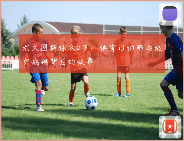 尤文图斯球衣c罗，他穿过的那些经典战袍背后的故事