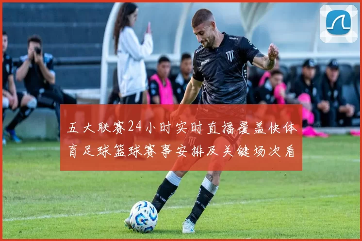 五大联赛24小时实时直播覆盖快体育足球篮球赛事安排及关键场次看点