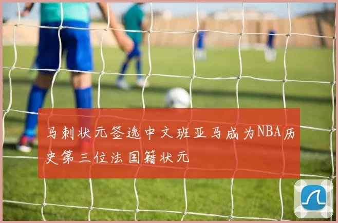 马刺状元签选中文班亚马成为NBA历史第三位法国籍状元