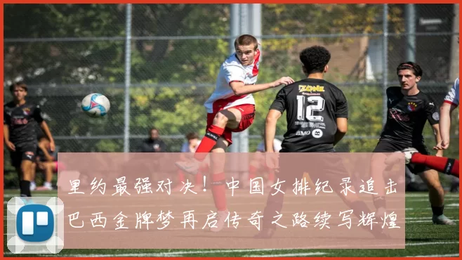 里约最强对决！中国女排纪录追击巴西金牌梦再启传奇之路续写辉煌章