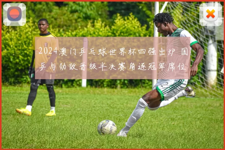 2024澳门乒乓球世界杯四强出炉 国乒与劲敌晋级半决赛角逐冠军席位