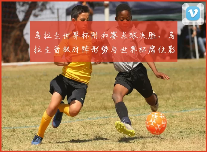 乌拉圭世界杯附加赛点球决胜，乌拉圭晋级对阵形势与世界杯席位影响