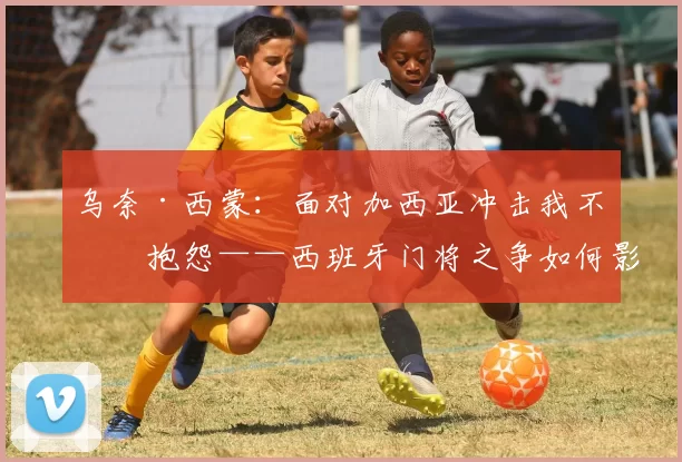 乌奈·西蒙：面对加西亚冲击我不会抱怨——西班牙门将之争如何影响世界杯备战